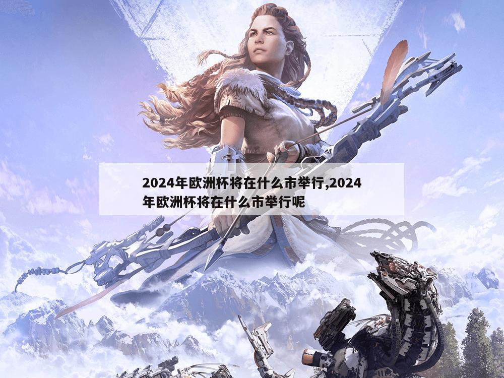 2024年欧洲杯将在什么市举行,2024年欧洲杯将在什么市举行呢